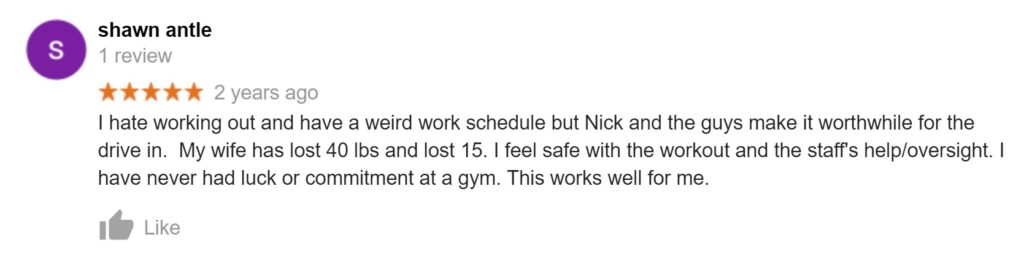 Review from Shawn Antle: "I hate working out and have a weird work schedule but Nick and the guys make it worthwhile for the drive in.  My wife has lost 40 lbs and lost 15. I feel safe with the workout and the staff's help/oversight. I have never had luck or commitment at a gym. This works well for me."